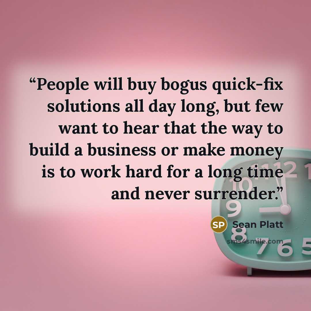 “People will buy bogus quick-fix solutions all day long, but few want to hear that the way to build a business or make money is to work hard for a long time and never surrender.” quote by Sean Platt