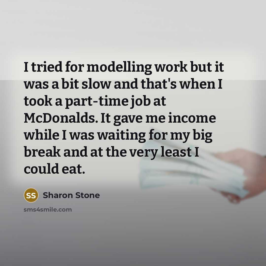 “I tried for modelling work but it was a bit slow and that's when I took a part-time job at McDonalds. It gave me income while I was waiting for my big break and at the very least I could eat.” quote by Sharon Stone