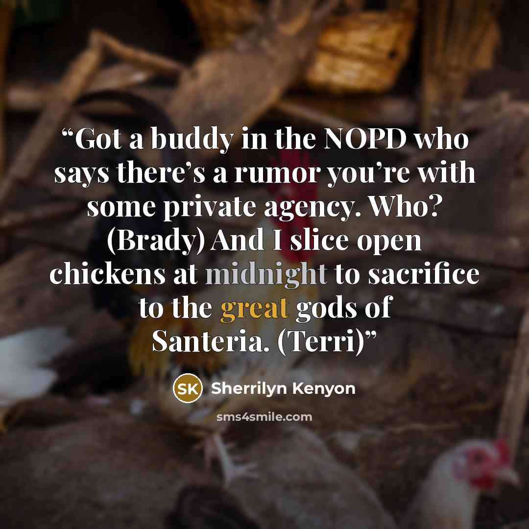 “Got a buddy in the NOPD who says there’s a rumor you’re with some private agency. Who? (Brady) And I slice open chickens at midnight to sacrifice to the great gods of Santeria. (Terri)” quote by Sherrilyn Kenyon
