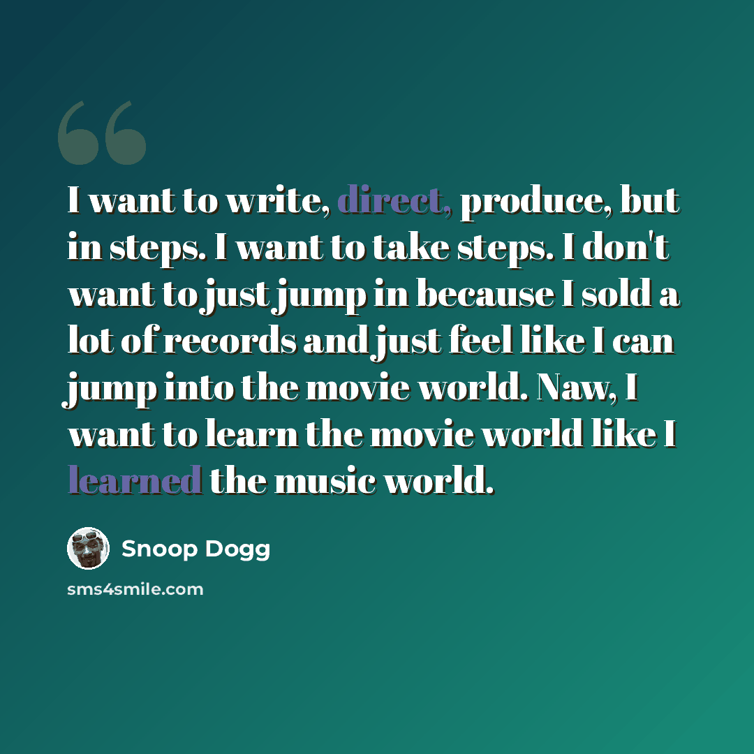 “I want to write, direct, produce, but in steps. I want to take steps. I don't want to just jump in because I sold a lot of records and just feel like I can jump into the movie world. Naw, I want to learn the movie world like I learned the music world.” quote by Snoop Dogg