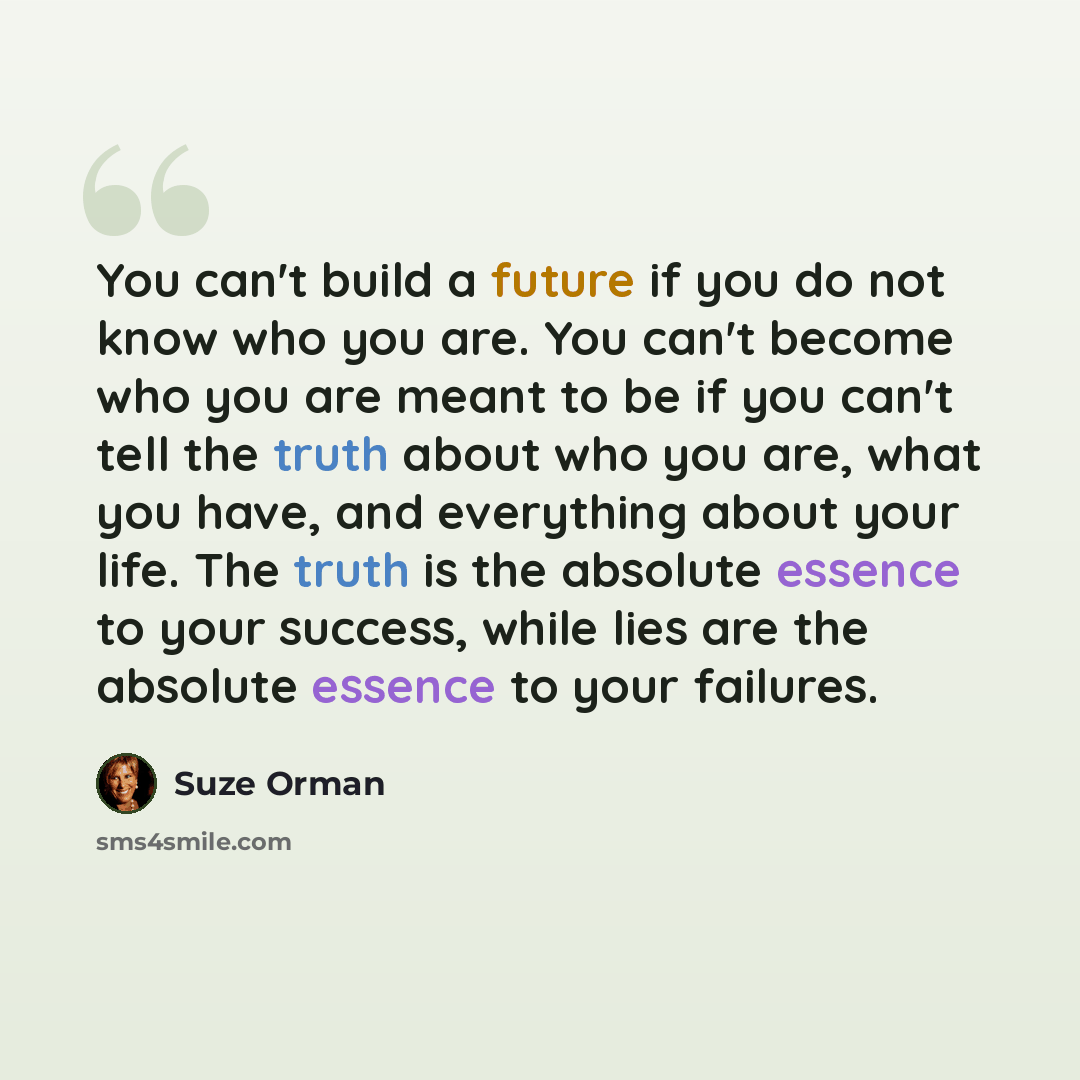 “You can't build a future if you do not know who you are. You can't become who you are meant to be if you can't tell the truth about who you are, what you have, and everything about your life. The truth is the absolute essence to your success, while lies are the absolute essence to your failures.” quote by Suze Orman
