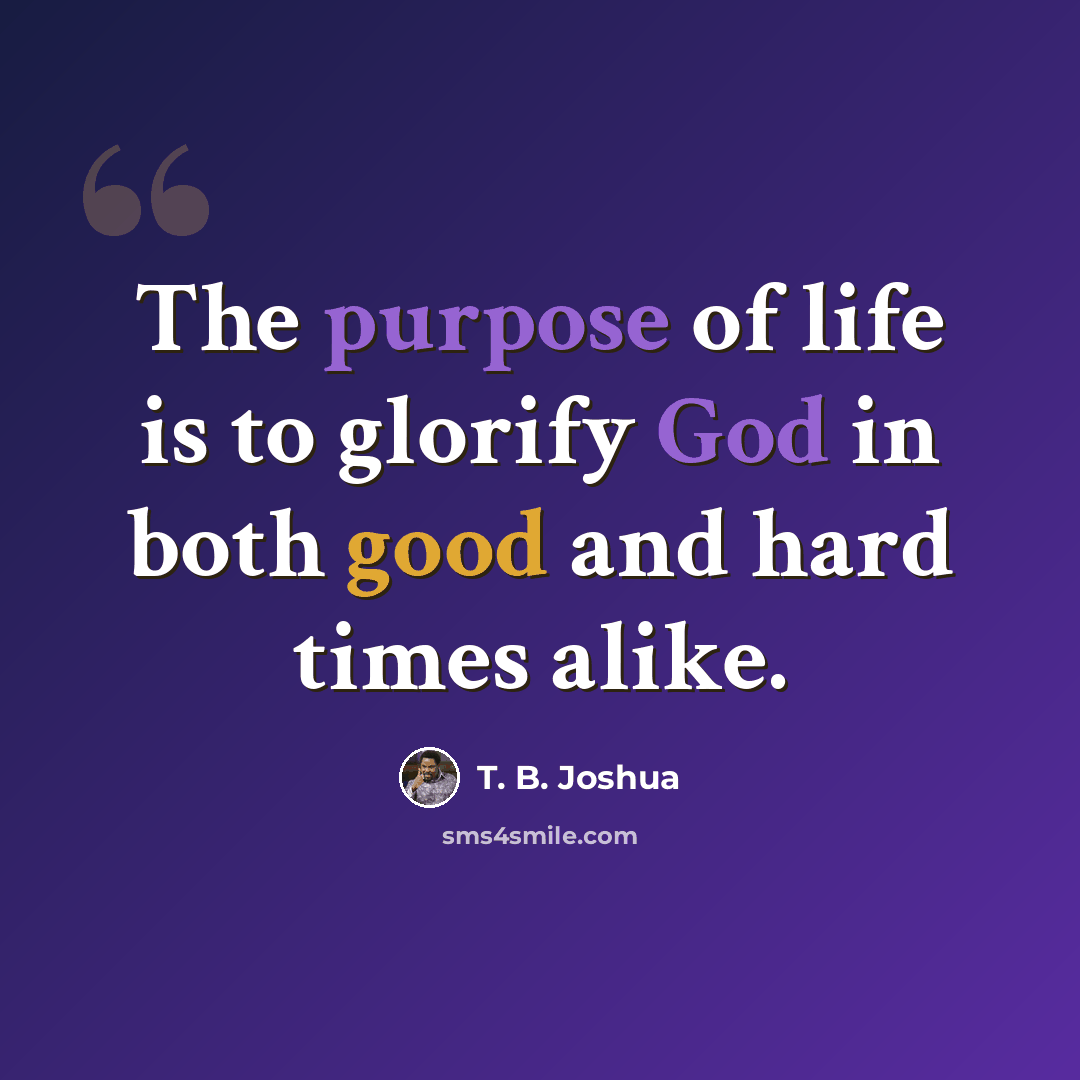 “The purpose of life is to glorify God in both good and hard times alike.” quote by T. B. Joshua