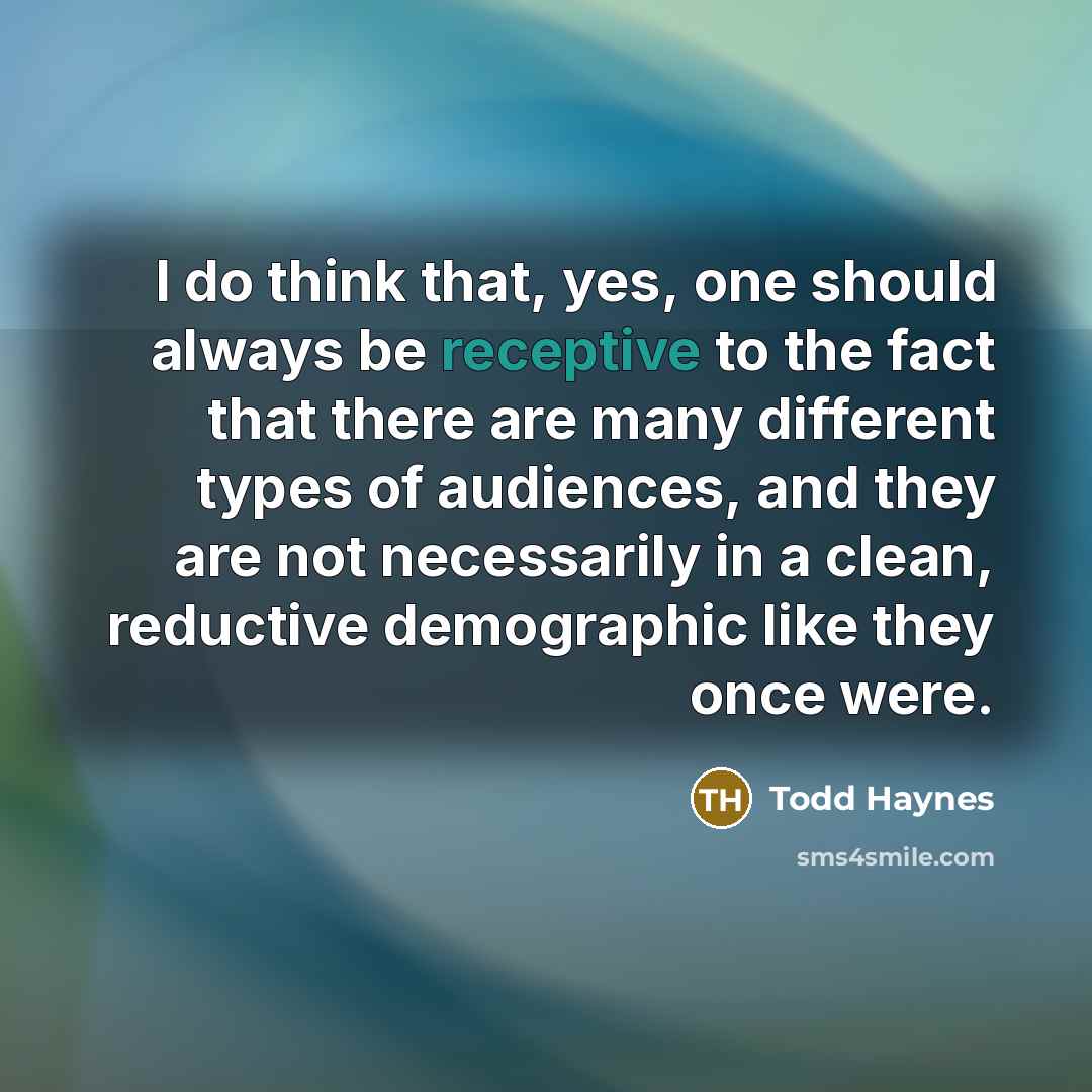 “I do think that, yes, one should always be receptive to the fact that there are many different types of audiences, and they are not necessarily in a clean, reductive demographic like they once were.” quote by Todd Haynes