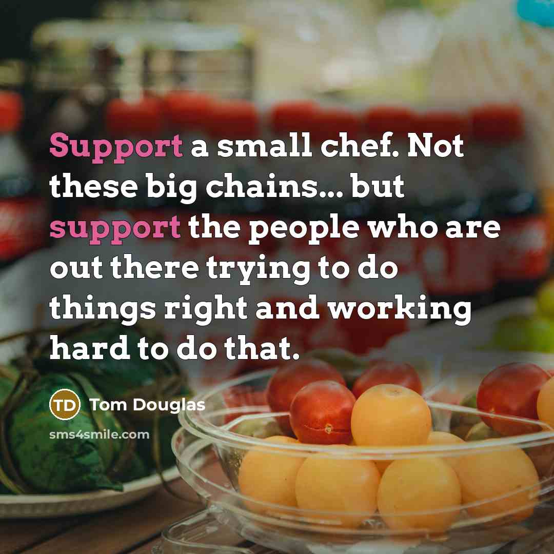 “Support a small chef. Not these big chains... but support the people who are out there trying to do things right and working hard to do that.” quote by Tom Douglas
