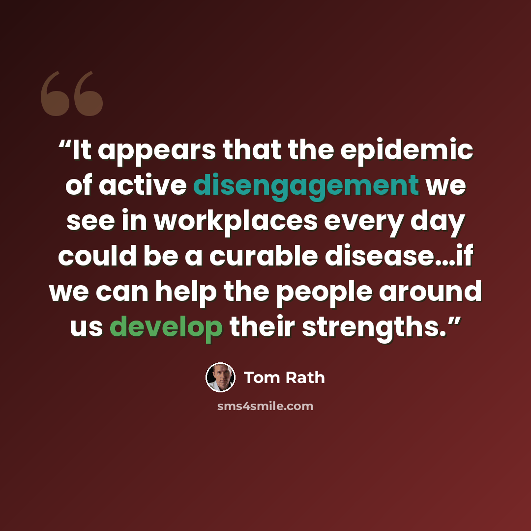 “It appears that the epidemic of active disengagement we see in workplaces every day could be a curable disease…if we can help the people around us develop their strengths.” quote by Tom Rath