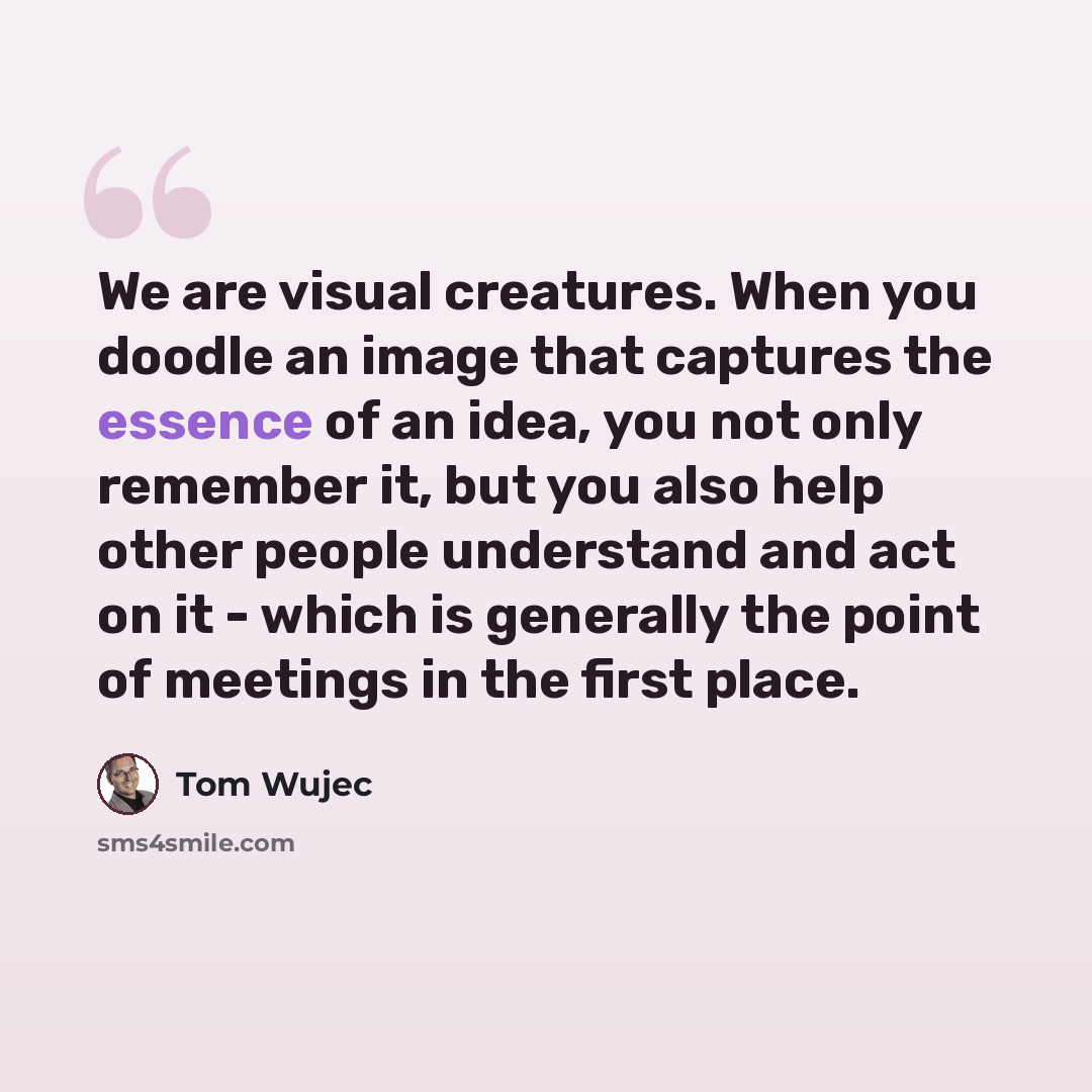 “We are visual creatures. When you doodle an image that captures the essence of an idea, you not only remember it, but you also help other people understand and act on it - which is generally the point of meetings in the first place.” quote by Tom Wujec