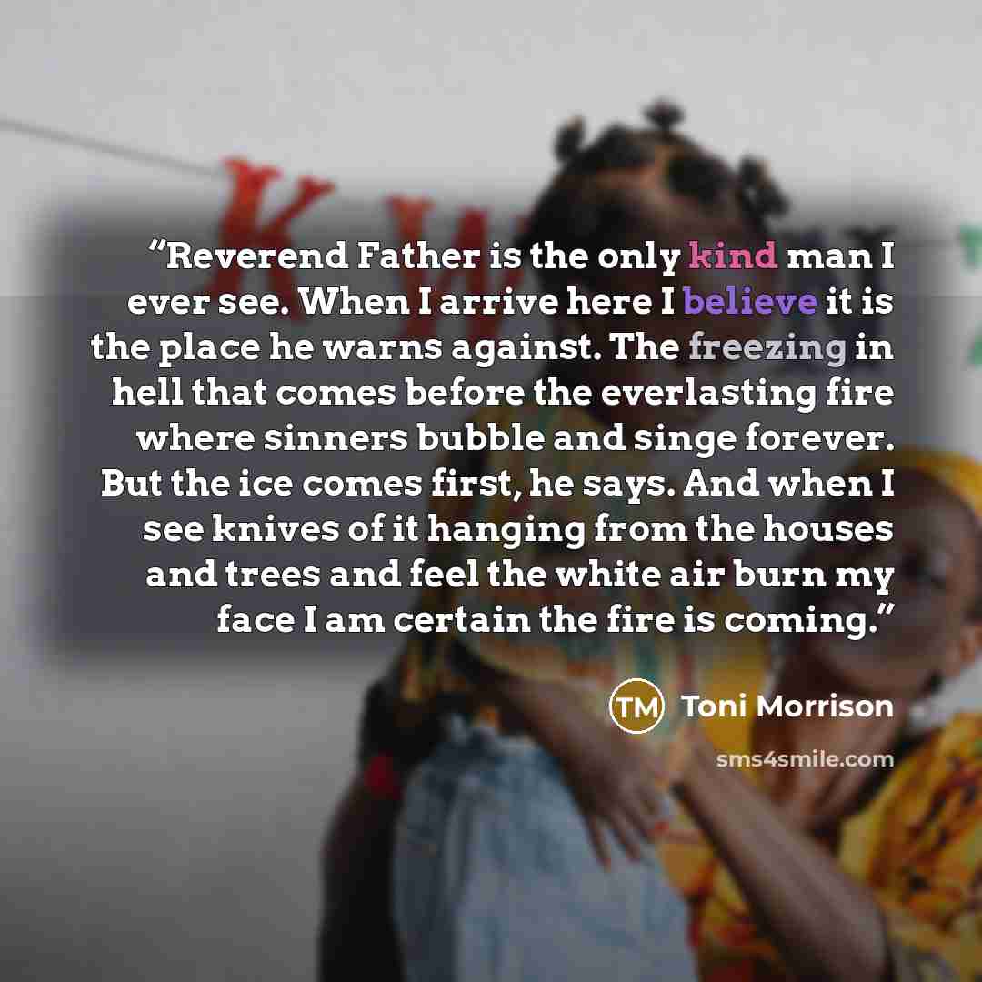 “Reverend Father is the only kind man I ever see. When I arrive here I believe it is the place he warns against. The freezing in hell that comes before the everlasting fire where sinners bubble and singe forever. But the ice comes first, he says. And when I see knives of it hanging from the houses…” quote by Toni Morrison
