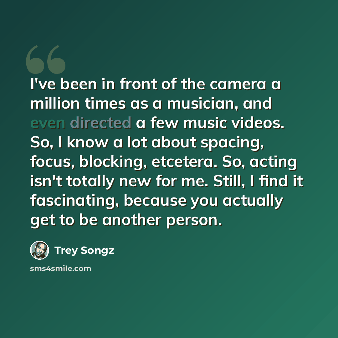“I've been in front of the camera a million times as a musician, and even directed a few music videos. So, I know a lot about spacing, focus, blocking, etcetera. So, acting isn't totally new for me. Still, I find it fascinating, because you actually get to be another person.” quote by Trey Songz
