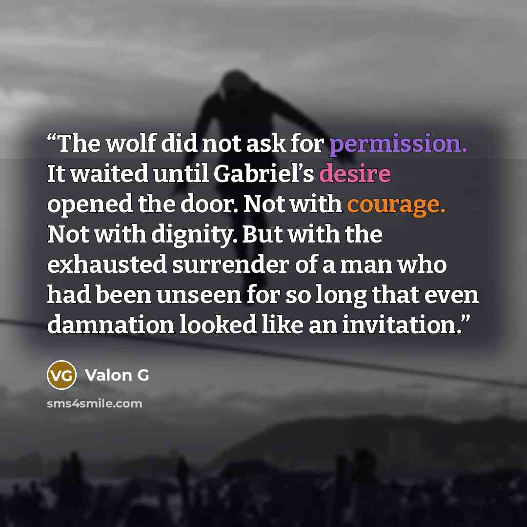 “The wolf did not ask for permission. It waited until Gabriel’s desire opened the door. Not with courage. Not with dignity. But with the exhausted surrender of a man who had been unseen for so long that even damnation looked like an invitation.” quote by Valon G