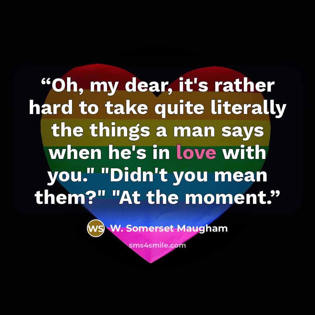“Oh, my dear, it's rather hard to take quite literally the things a man says when he's in love with you." "Didn't you mean them?" "At the moment.” quote by W. Somerset Maugham
