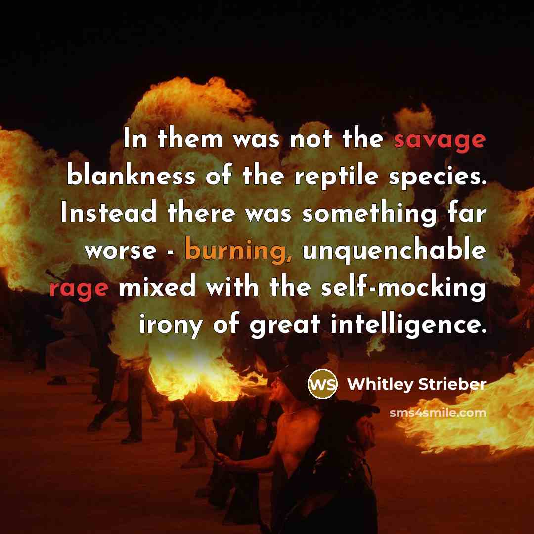 “In them was not the savage blankness of the reptile species. Instead there was something far worse - burning, unquenchable rage mixed with the self-mocking irony of great intelligence.” quote by Whitley Strieber