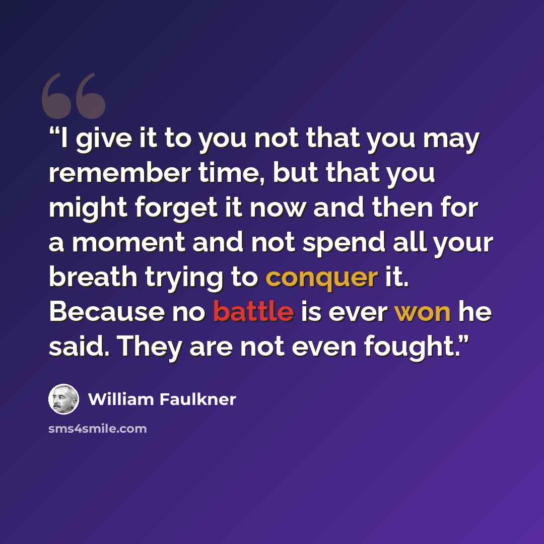 “I give it to you not that you may remember time, but that you might forget it now and then for a moment and not spend all your breath trying to conquer it. Because no battle is ever won he said. They are not even fought.” quote by William Faulkner