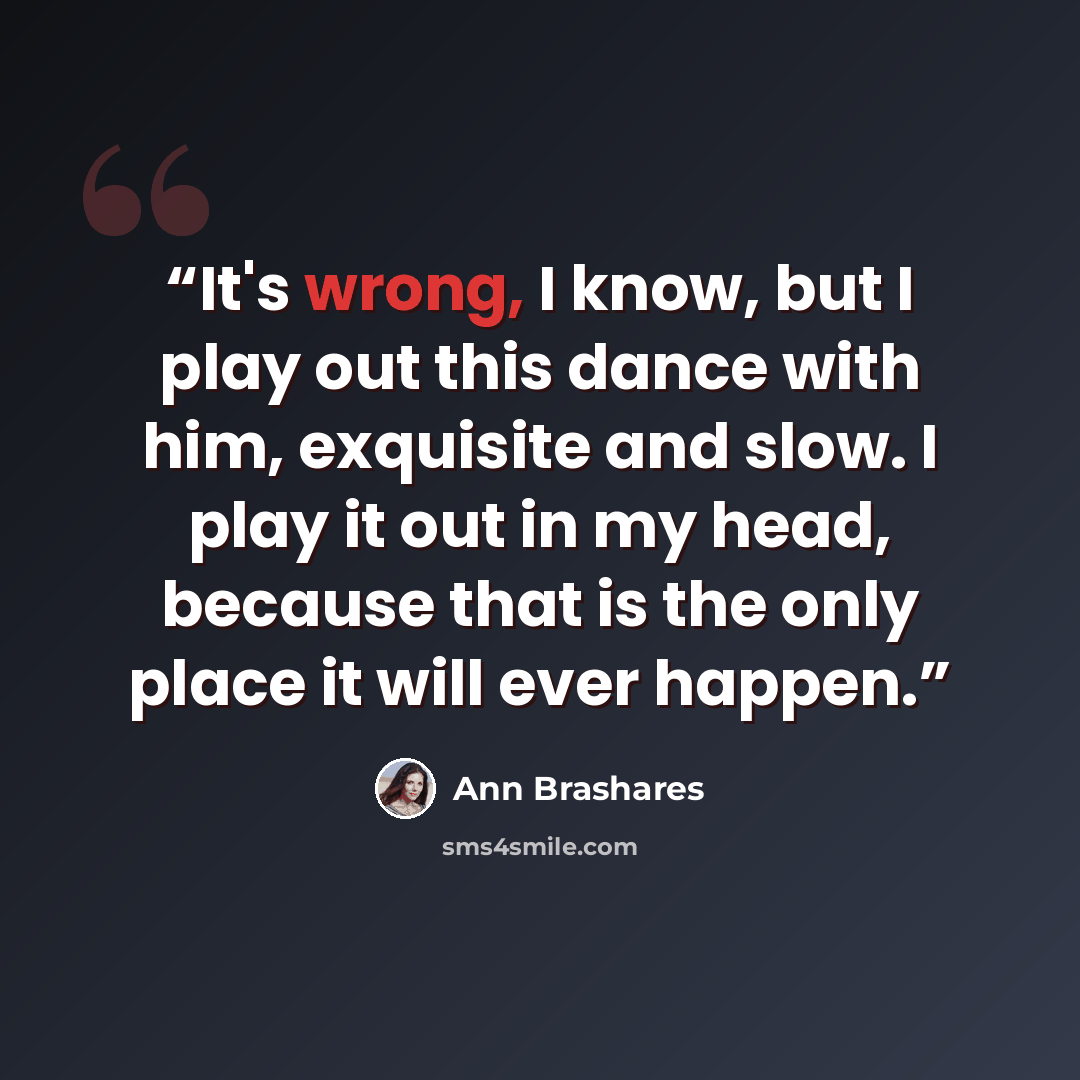 “It's wrong, I know, but I play out this dance with him, exquisite and slow. I play it out in my head, because that is the only place it will ever happen.” quote by Ann Brashares