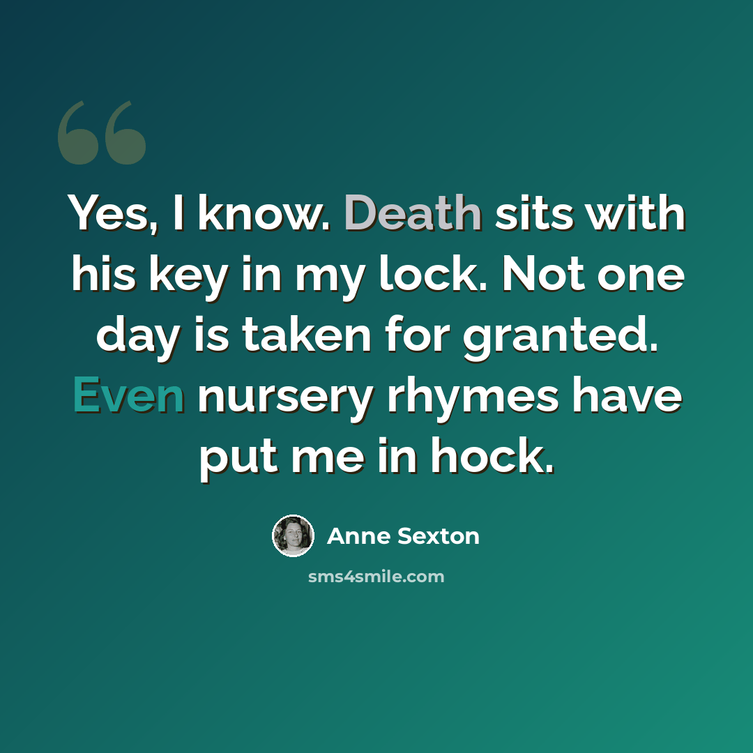 “Yes, I know. Death sits with his key in my lock. Not one day is taken for granted. Even nursery rhymes have put me in hock.” quote by Anne Sexton