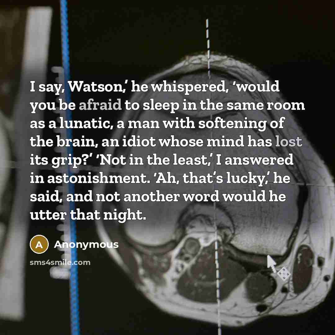 “I say, Watson,’ he whispered, ‘would you be afraid to sleep in the same room as a lunatic, a man with softening of the brain, an idiot whose mind has lost its grip?’ ‘Not in the least,’ I answered in astonishment. ‘Ah, that’s lucky,’ he said, and not another word would he utter that night.” quote by Anonymous