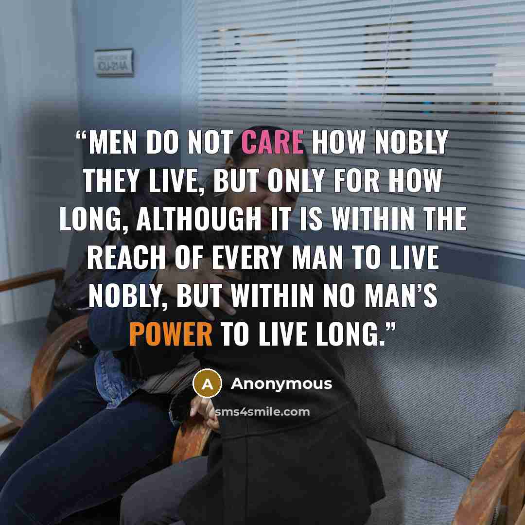 “Men do not care how nobly they live, but only for how long, although it is within the reach of every man to live nobly, but within no man’s power to live long.” quote by Anonymous