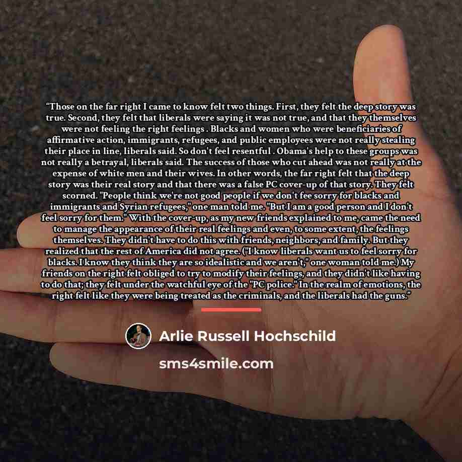 “Those on the far right I came to know felt two things. First, they felt the deep story was true. Second, they felt that liberals were saying it was not true, and that they themselves were not feeling the right feelings . Blacks and women who were beneficiaries of affirmative action, immigrants…” quote by Arlie Russell Hochschild
