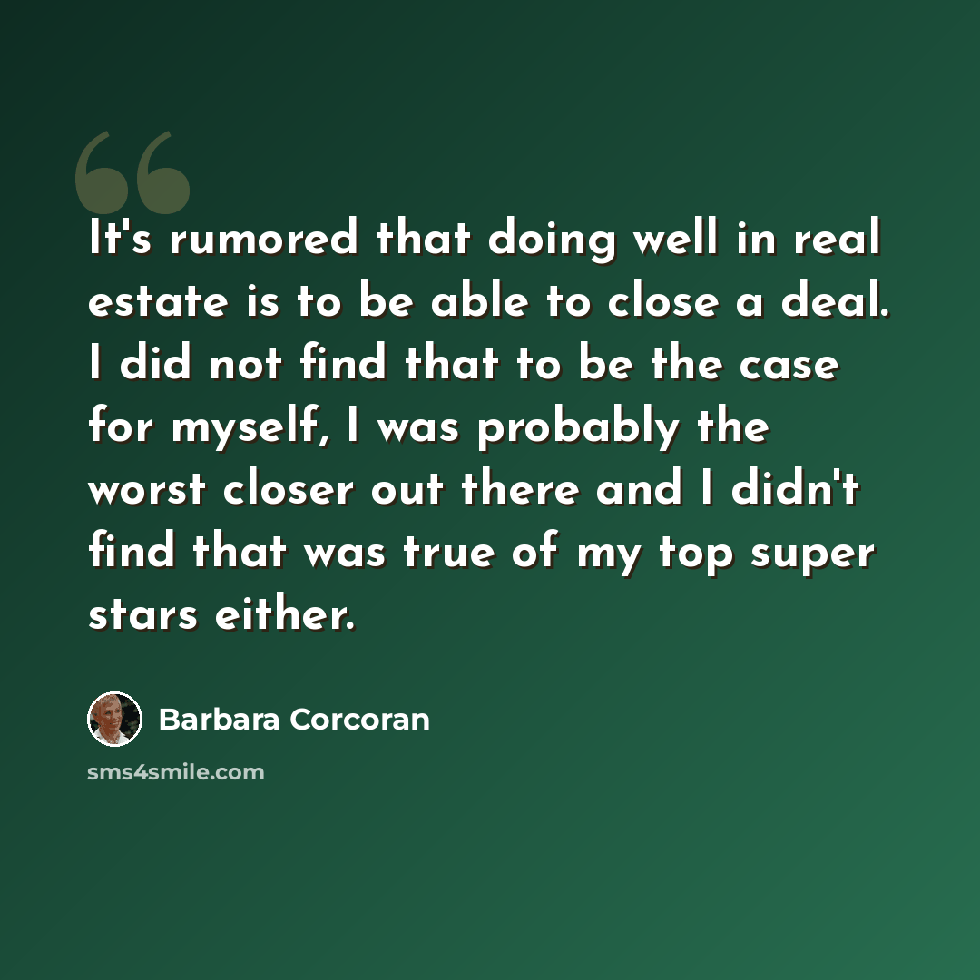 “It's rumored that doing well in real estate is to be able to close a deal. I did not find that to be the case for myself, I was probably the worst closer out there and I didn't find that was true of my top super stars either.” quote by Barbara Corcoran
