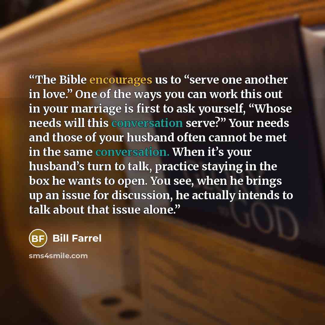 “The Bible encourages us to “serve one another in love.” One of the ways you can work this out in your marriage is first to ask yourself, “Whose needs will this conversation serve?” Your needs and those of your husband often cannot be met in the same conversation. When it’s your husband’s turn to…” quote by Bill Farrel
