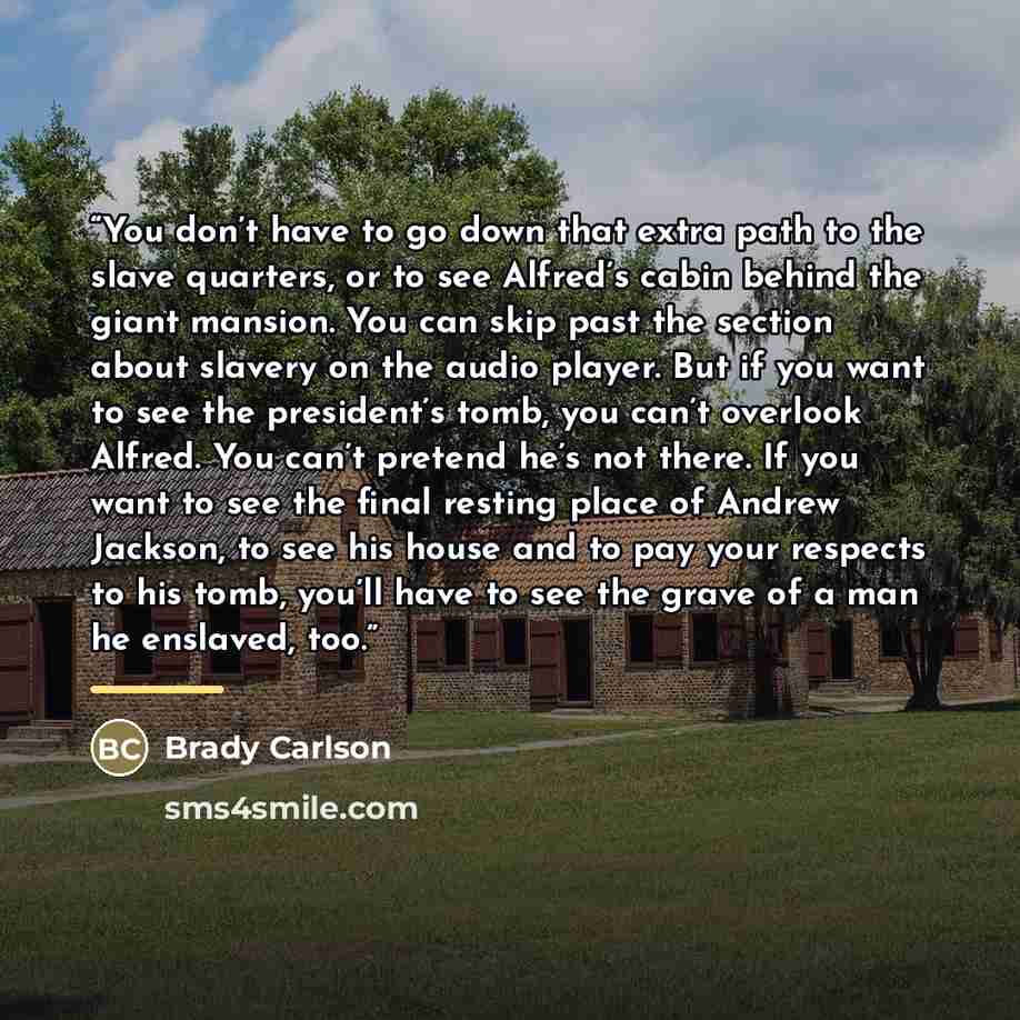 “You don’t have to go down that extra path to the slave quarters, or to see Alfred’s cabin behind the giant mansion. You can skip past the section about slavery on the audio player. But if you want to see the president’s tomb, you can’t overlook Alfred. You can’t pretend he’s not there. If you want…” quote by Brady Carlson