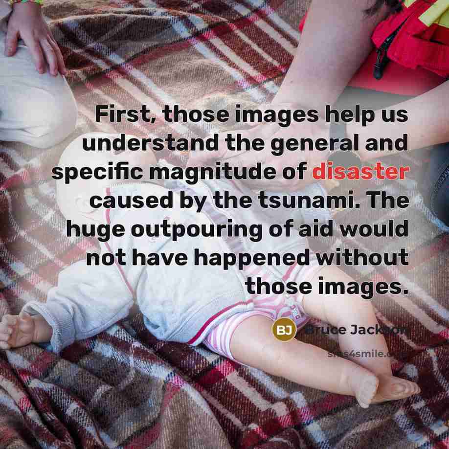 “First, those images help us understand the general and specific magnitude of disaster caused by the tsunami. The huge outpouring of aid would not have happened without those images.” quote by Bruce Jackson