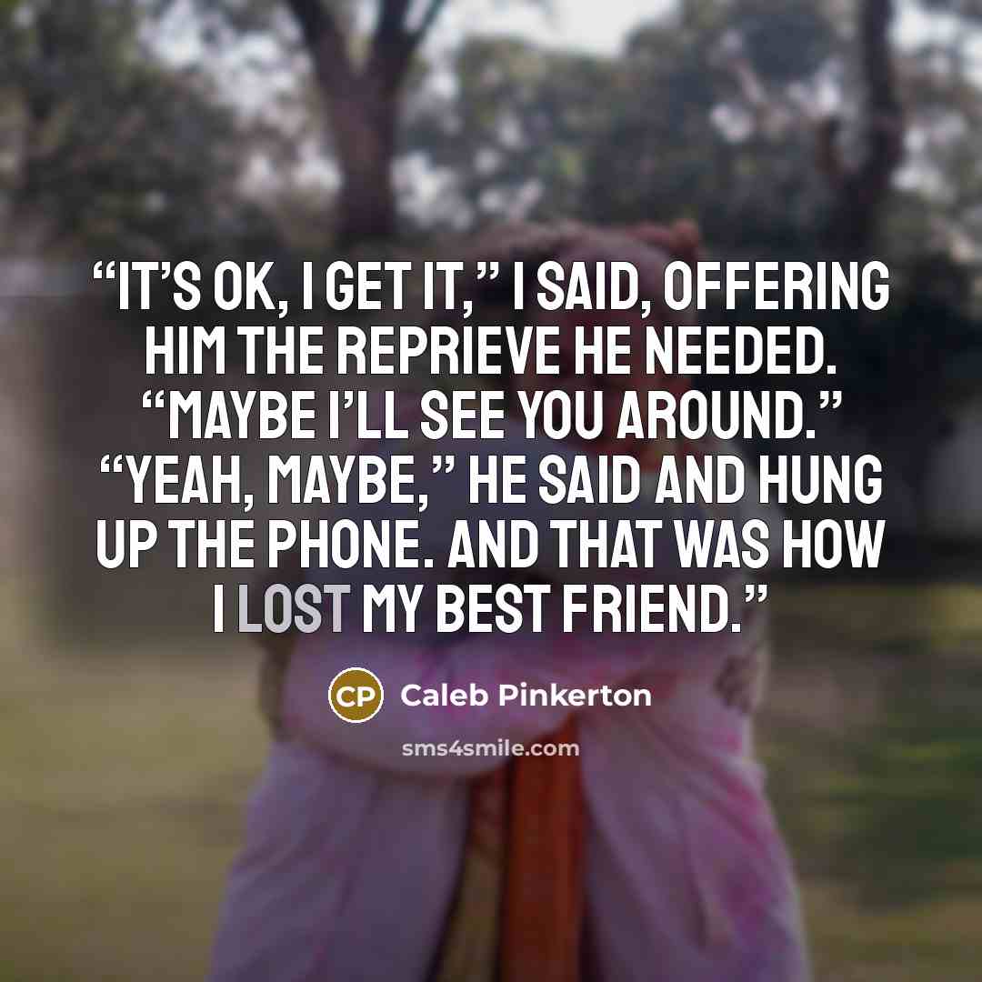 “It’s ok, I get it,” I said, offering him the reprieve he needed. “Maybe I’ll see you around.” “Yeah, maybe,” he said and hung up the phone. And that was how I lost my best friend.” quote by Caleb Pinkerton