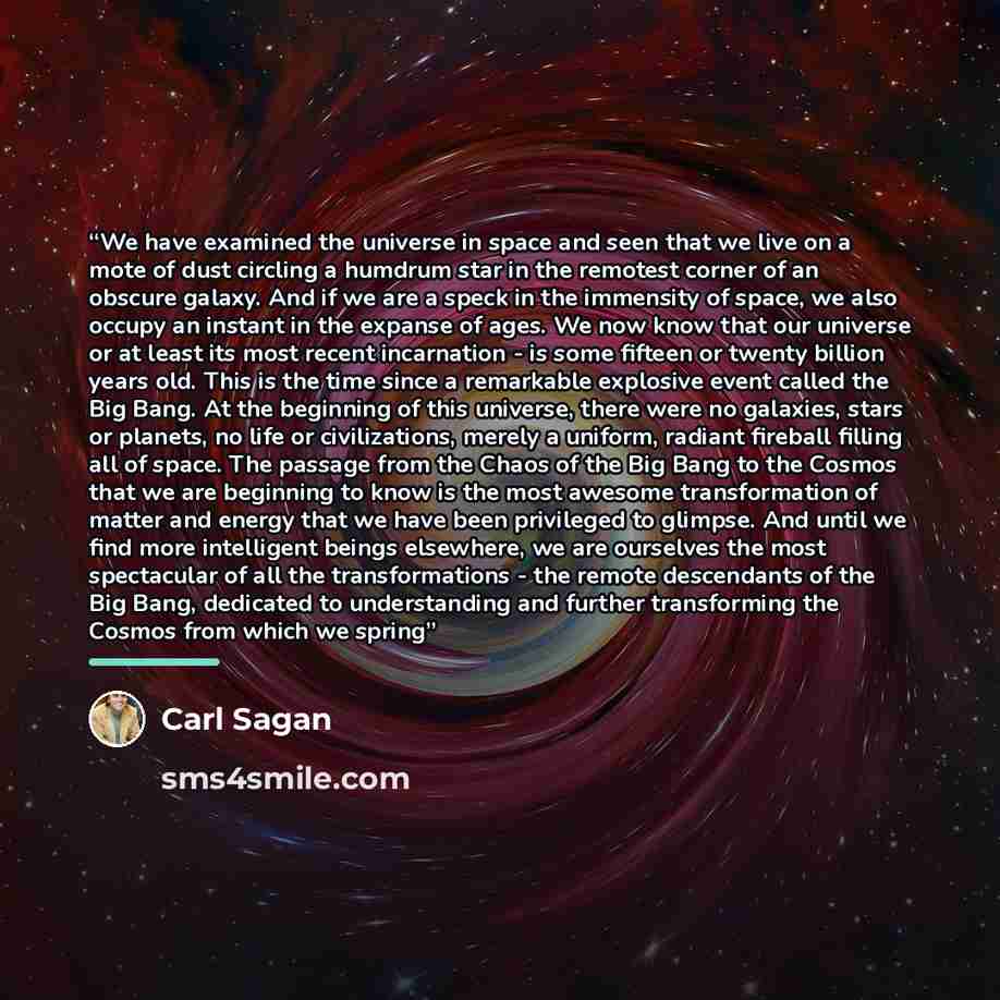 “We have examined the universe in space and seen that we live on a mote of dust circling a humdrum star in the remotest corner of an obscure galaxy. And if we are a speck in the immensity of space, we also occupy an instant in the expanse of ages. We now know that our universe or at least its most…” quote by Carl Sagan