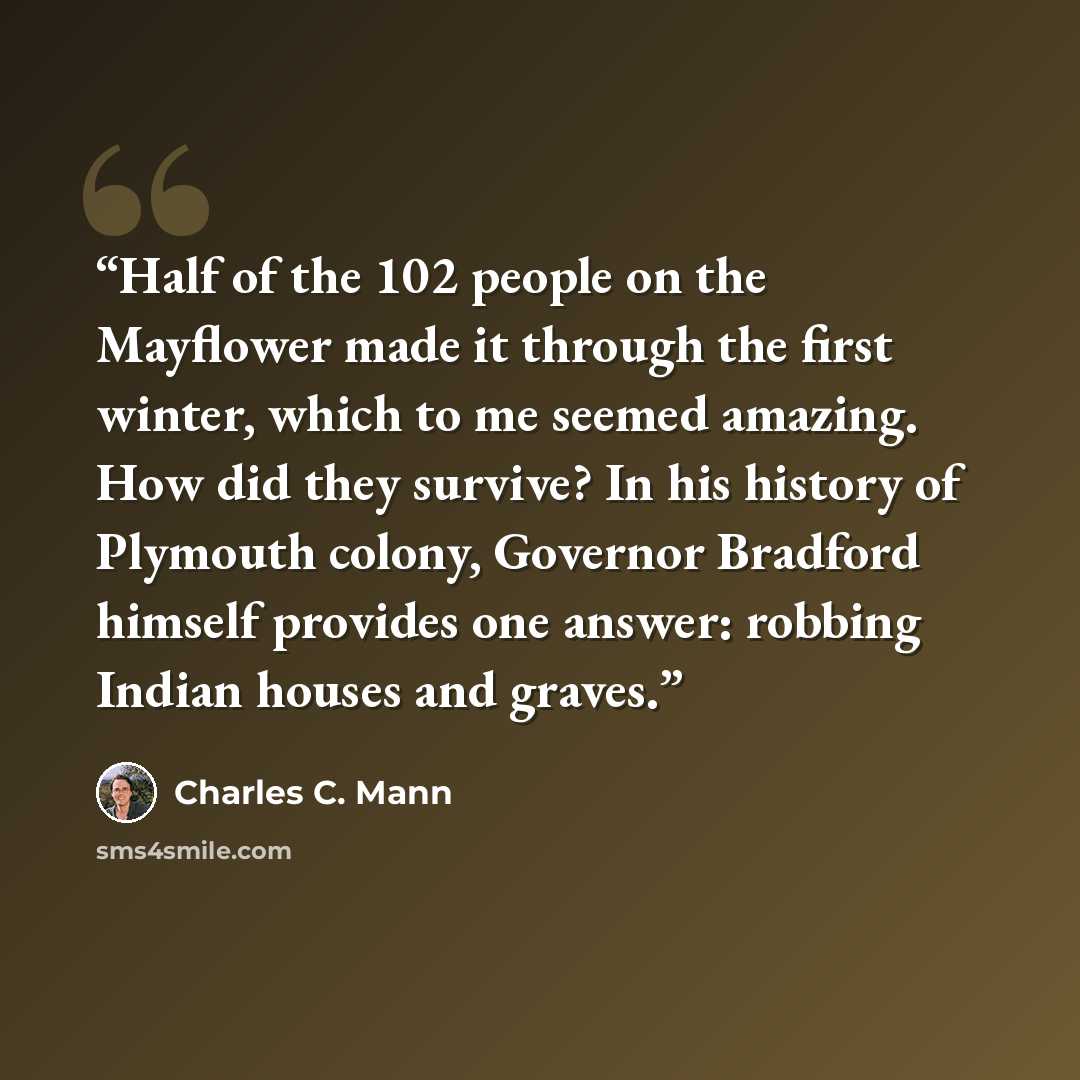 “Half of the 102 people on the Mayflower made it through the first winter, which to me seemed amazing. How did they survive? In his history of Plymouth colony, Governor Bradford himself provides one answer: robbing Indian houses and graves.” quote by Charles C. Mann