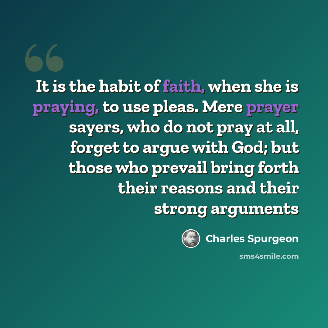 “It is the habit of faith, when she is praying, to use pleas. Mere prayer sayers, who do not pray at all, forget to argue with God; but those who prevail bring forth their reasons and their strong arguments” quote by Charles Spurgeon