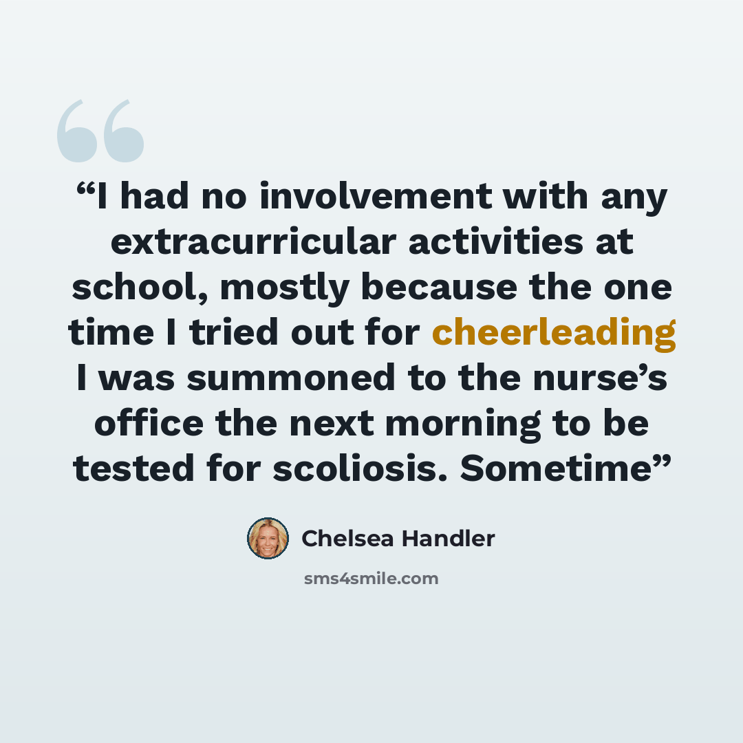 “I had no involvement with any extracurricular activities at school, mostly because the one time I tried out for cheerleading I was summoned to the nurse’s office the next morning to be tested for scoliosis. Sometime” quote by Chelsea Handler