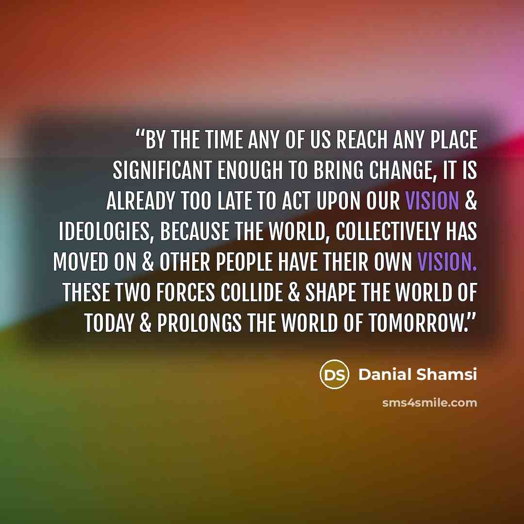 “By the time any of us reach any place significant enough to bring change, it is already too late to act upon our vision & ideologies, because the world, collectively has moved on & other people have their own vision. These two forces collide & shape the world of today & prolongs the world of…” quote by Danial Shamsi