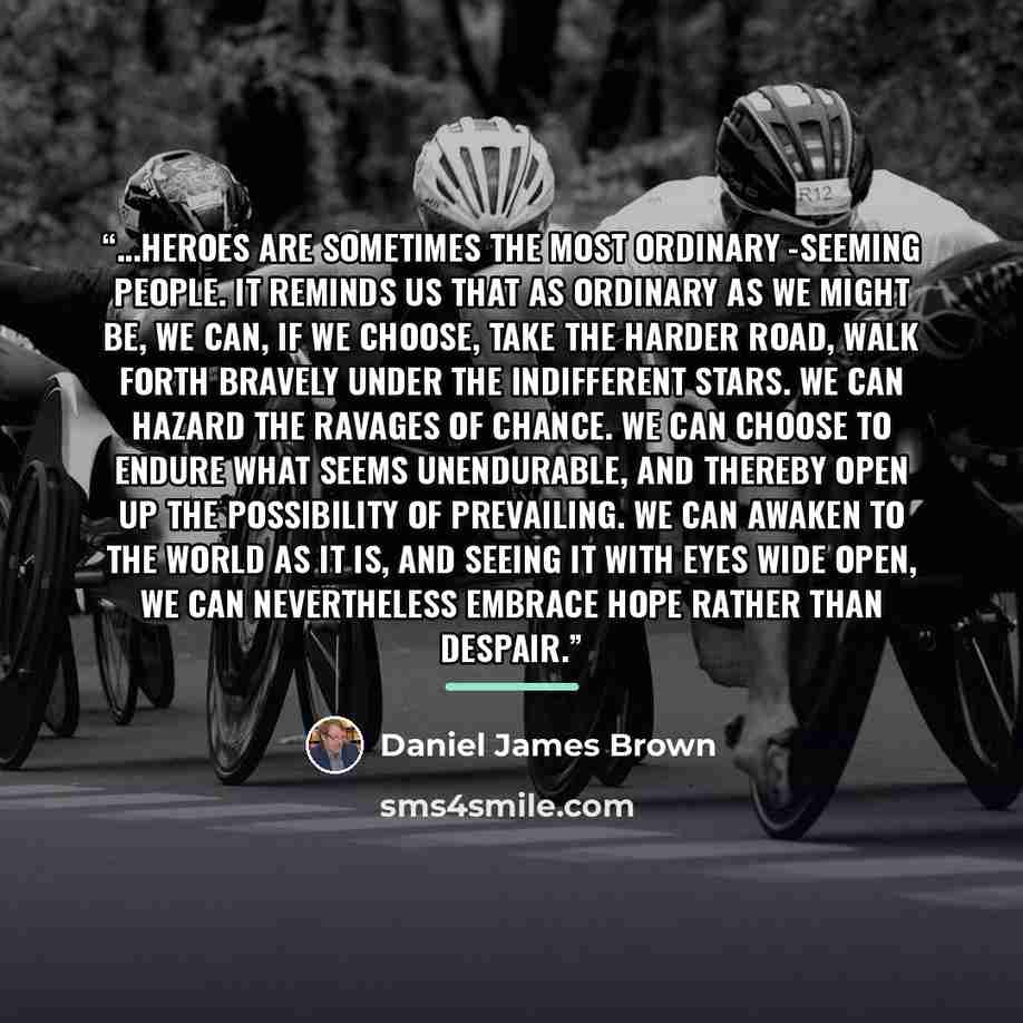 “...heroes are sometimes the most ordinary -seeming people. It reminds us that as ordinary as we might be, we can, if we choose, take the harder road, walk forth bravely under the indifferent stars. We can hazard the ravages of chance. We can choose to endure what seems unendurable, and thereby…” quote by Daniel James Brown