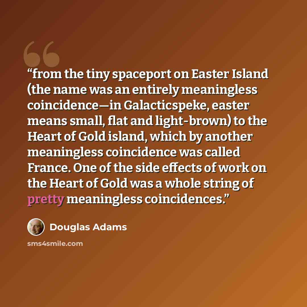 “from the tiny spaceport on Easter Island (the name was an entirely meaningless coincidence—in Galacticspeke, easter means small, flat and light-brown) to the Heart of Gold island, which by another meaningless coincidence was called France. One of the side effects of work on the Heart of Gold was a…” quote by Douglas Adams