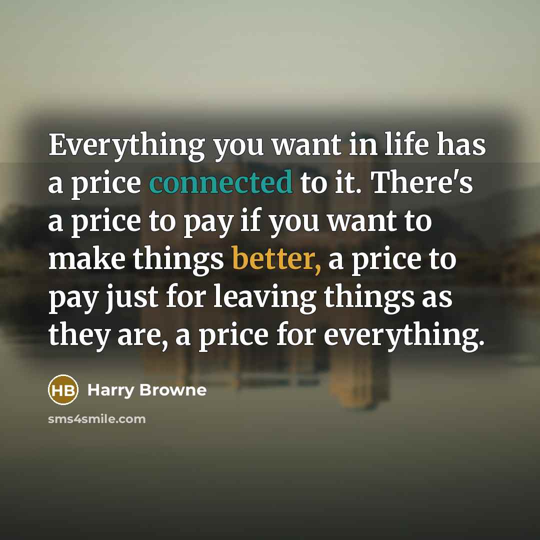 “Everything you want in life has a price connected to it. There's a price to pay if you want to make things better, a price to pay just for leaving things as they are, a price for everything.” quote by Harry Browne