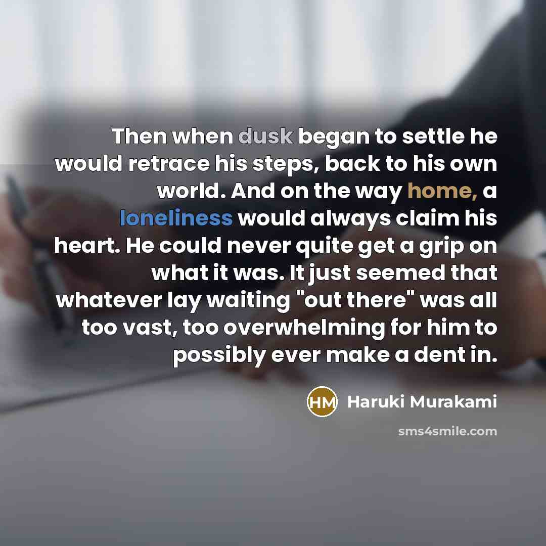 “Then when dusk began to settle he would retrace his steps, back to his own world. And on the way home, a loneliness would always claim his heart. He could never quite get a grip on what it was. It just seemed that whatever lay waiting "out there" was all too vast, too overwhelming for him to…” quote by Haruki Murakami