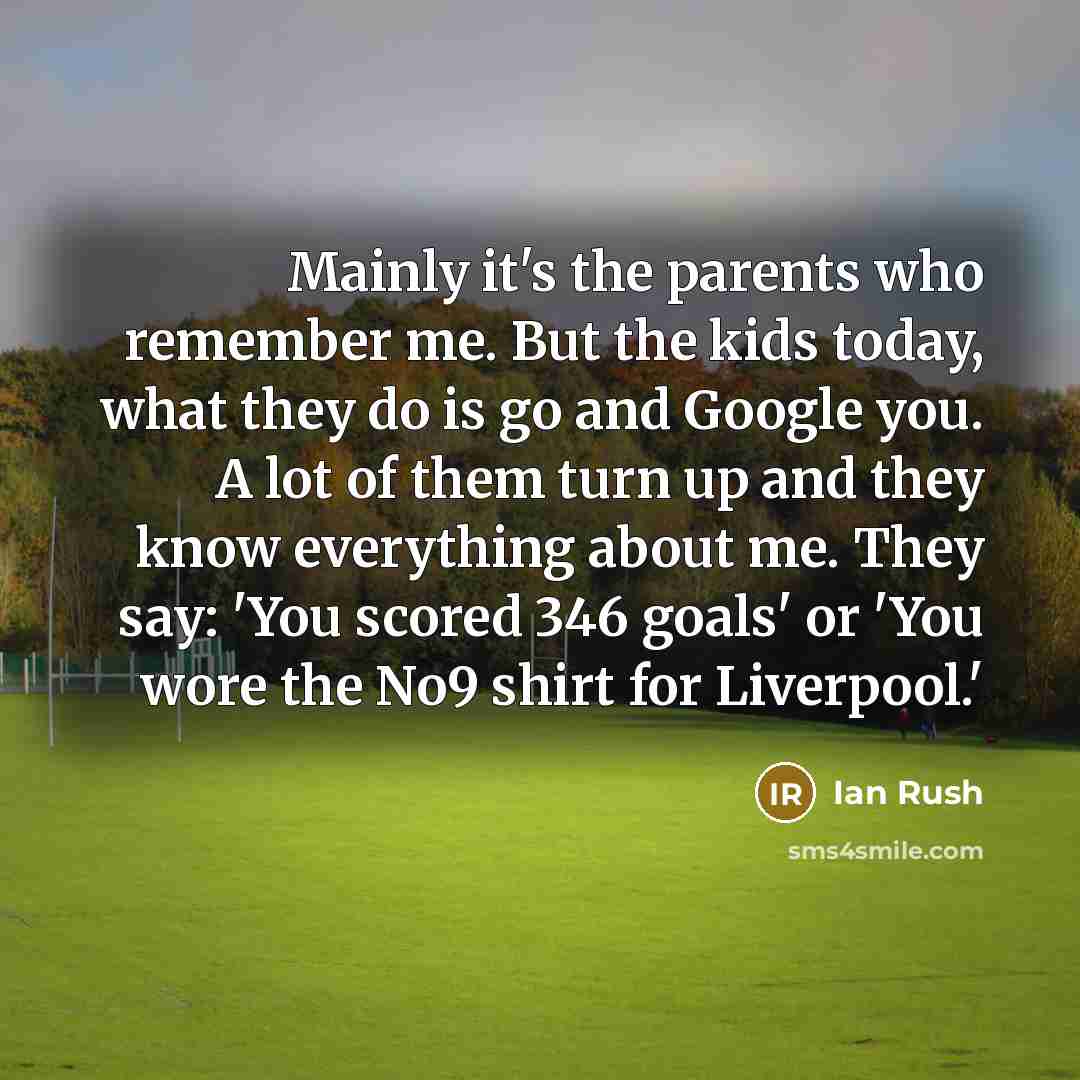 “Mainly it's the parents who remember me. But the kids today, what they do is go and Google you. A lot of them turn up and they know everything about me. They say: 'You scored 346 goals' or 'You wore the No9 shirt for Liverpool.'” quote by Ian Rush