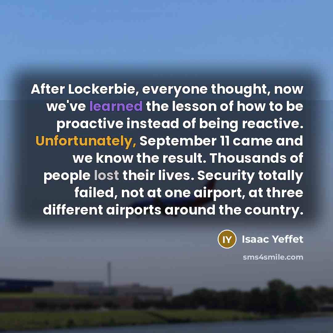 “After Lockerbie, everyone thought, now we've learned the lesson of how to be proactive instead of being reactive. Unfortunately, September 11 came and we know the result. Thousands of people lost their lives. Security totally failed, not at one airport, at three different airports around the…” quote by Isaac Yeffet