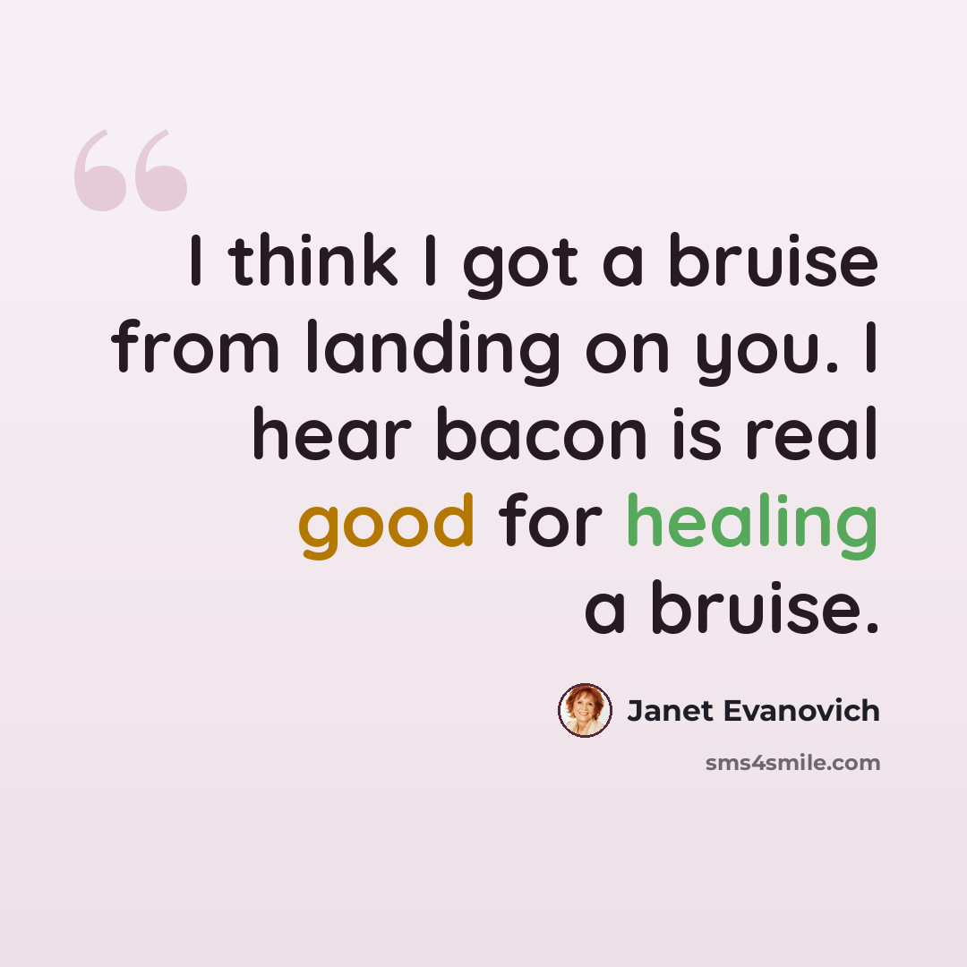 “I think I got a bruise from landing on you. I hear bacon is real good for healing a bruise.” quote by Janet Evanovich