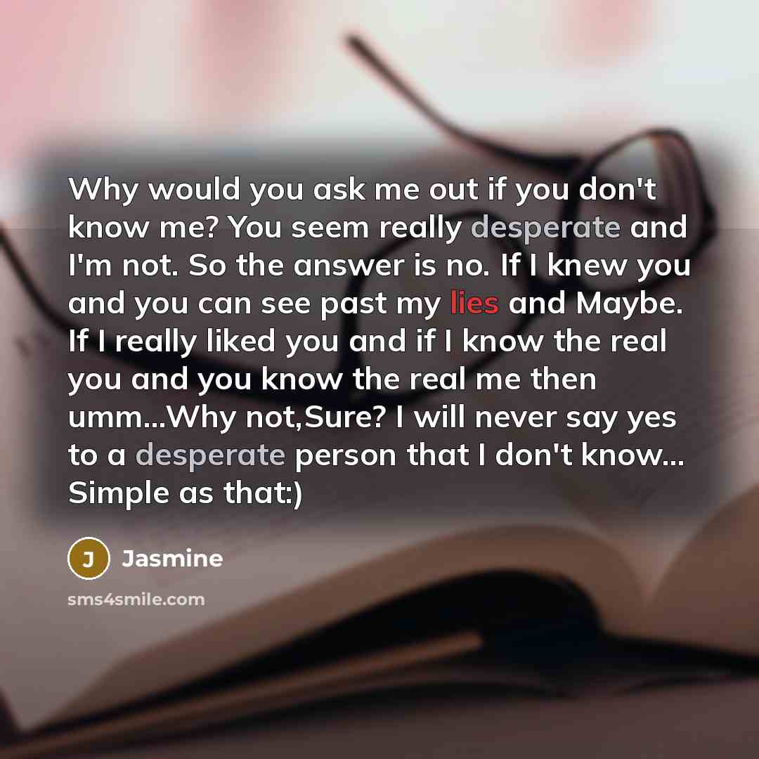 “Why would you ask me out if you don't know me? You seem really desperate and I'm not. So the answer is no. If I knew you and you can see past my lies and Maybe. If I really liked you and if I know the real you and you know the real me then umm...Why not,Sure? I will never say yes to a desperate…” quote by Jasmine