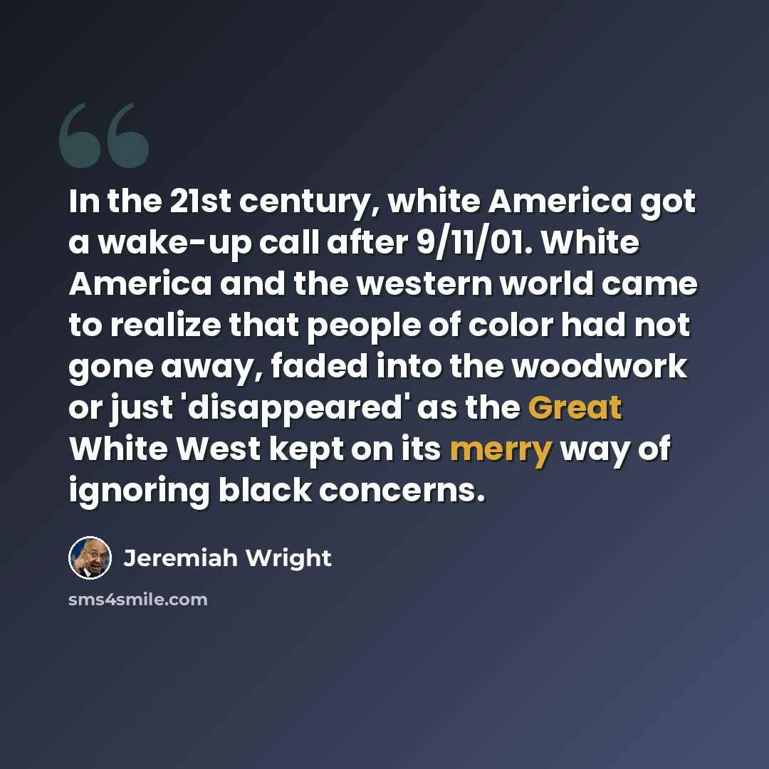 “In the 21st century, white America got a wake-up call after 9/11/01. White America and the western world came to realize that people of color had not gone away, faded into the woodwork or just 'disappeared' as the Great White West kept on its merry way of ignoring black concerns.” quote by Jeremiah Wright