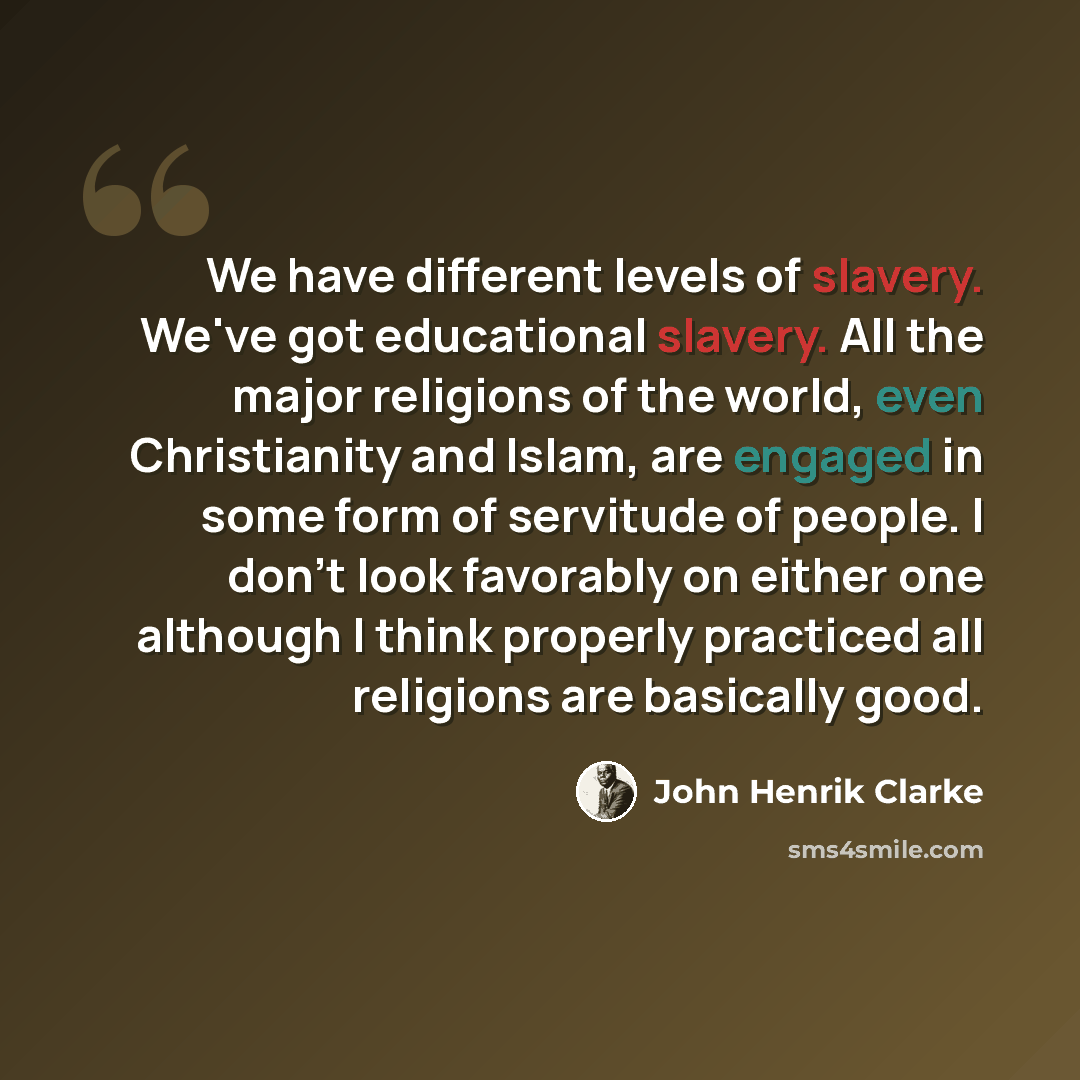 “We have different levels of slavery. We've got educational slavery. All the major religions of the world, even Christianity and Islam, are engaged in some form of servitude of people. I don't look favorably on either one although I think properly practiced all religions are basically good.” quote by John Henrik Clarke