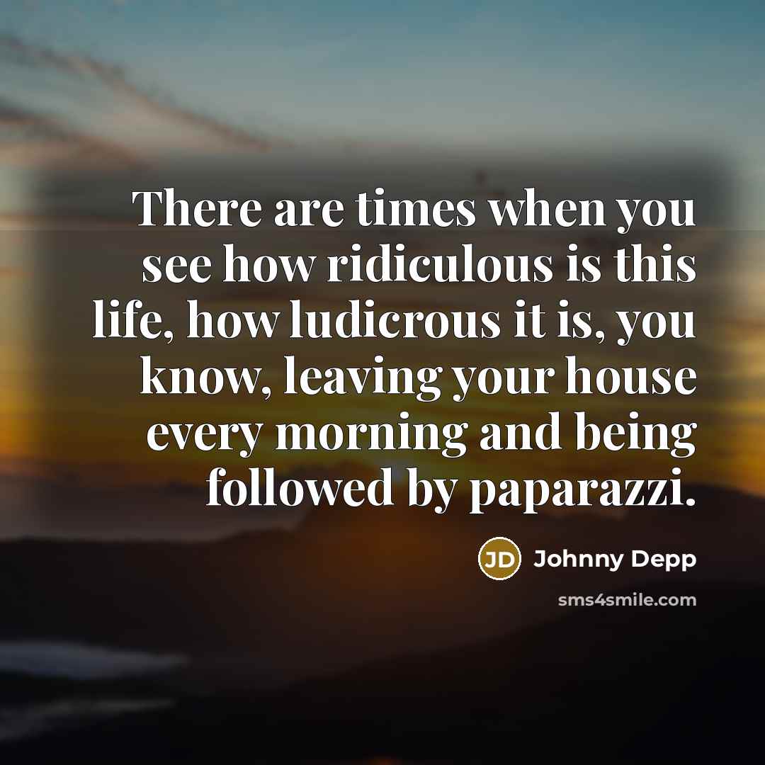 “There are times when you see how ridiculous is this life, how ludicrous it is, you know, leaving your house every morning and being followed by paparazzi.” quote by Johnny Depp
