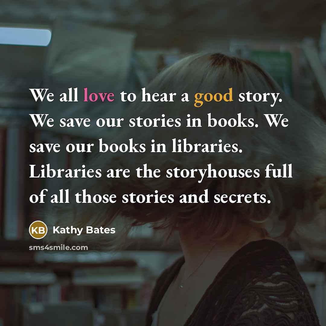 “We all love to hear a good story. We save our stories in books. We save our books in libraries. Libraries are the storyhouses full of all those stories and secrets.” quote by Kathy Bates
