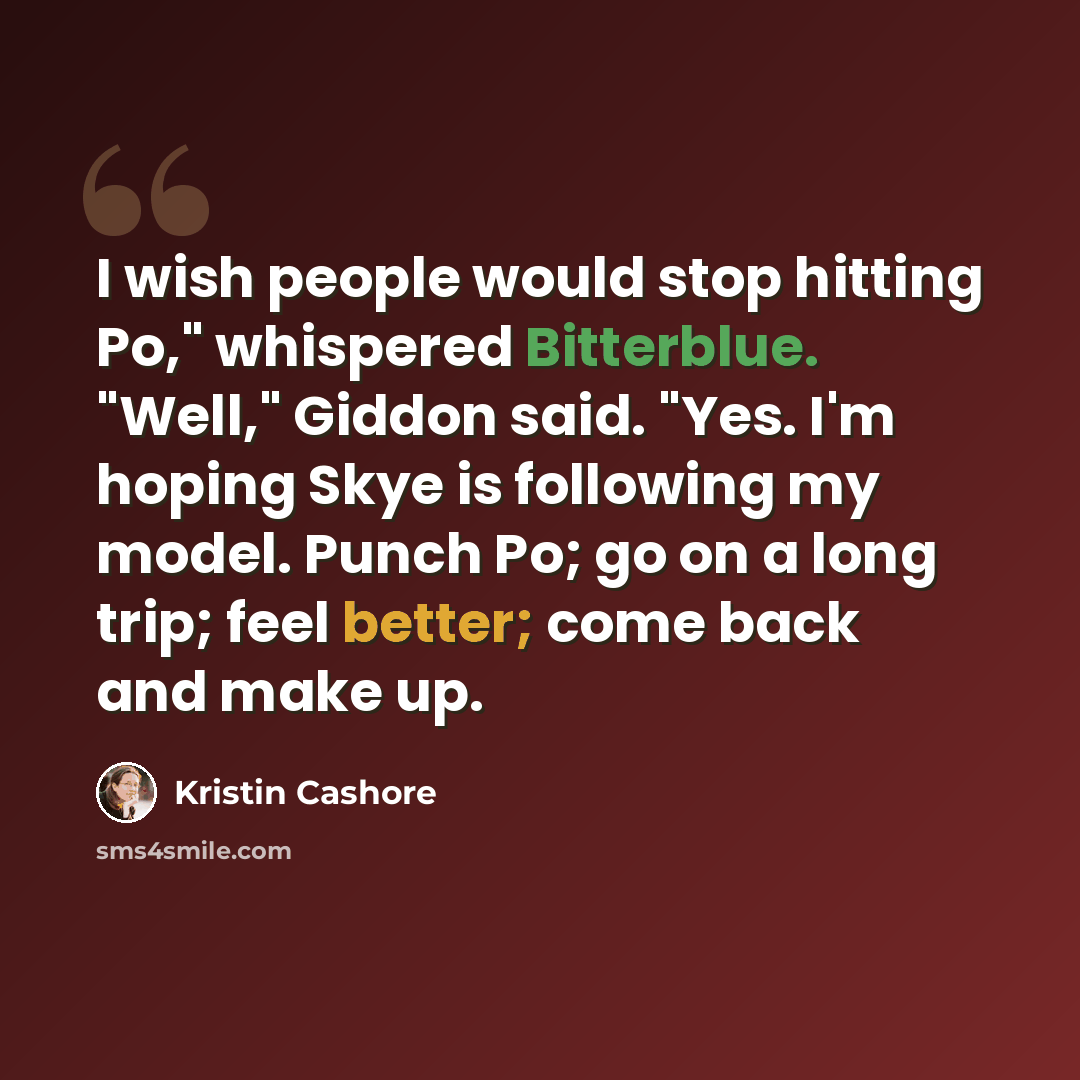 “I wish people would stop hitting Po," whispered Bitterblue. "Well," Giddon said. "Yes. I'm hoping Skye is following my model. Punch Po; go on a long trip; feel better; come back and make up.” quote by Kristin Cashore
