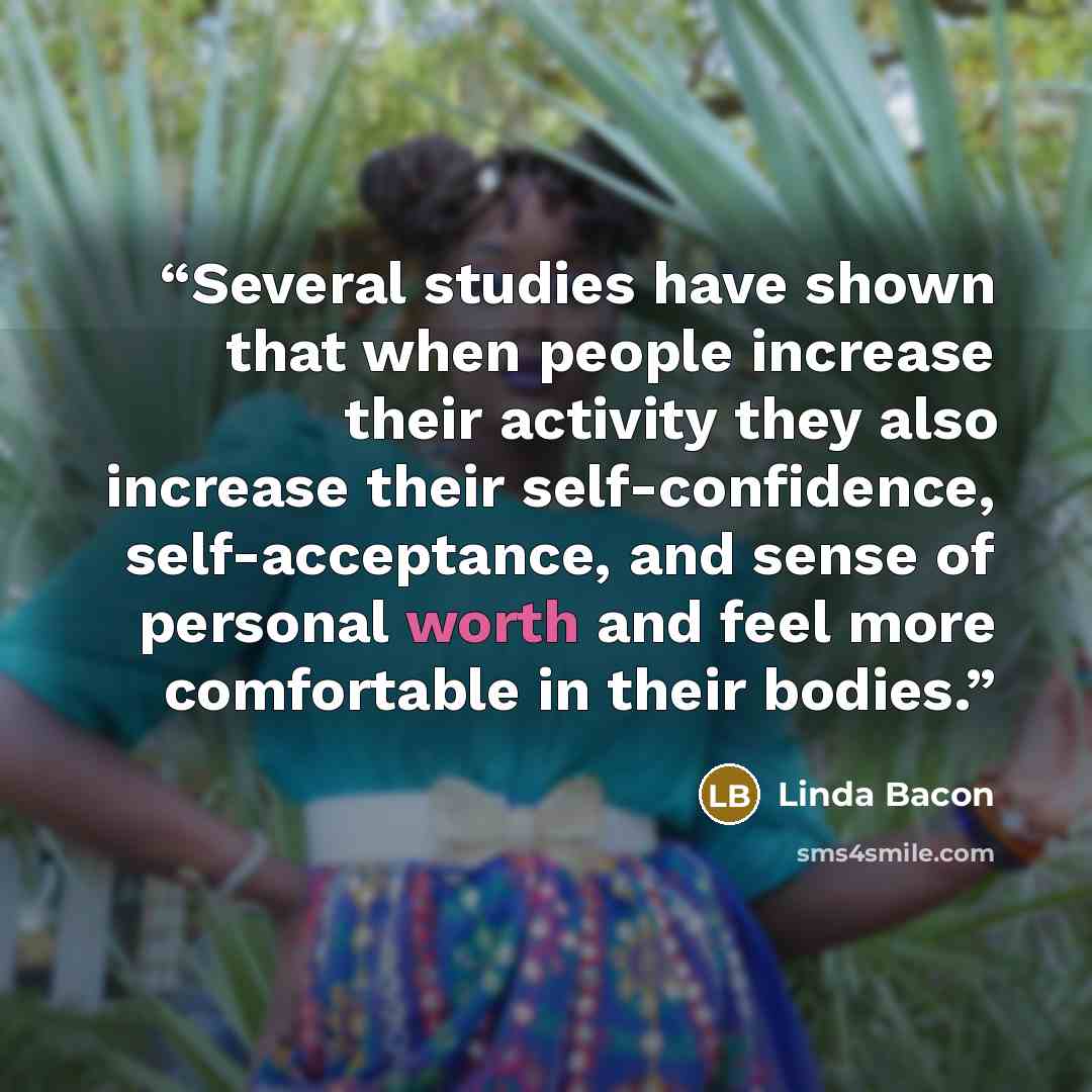 “Several studies have shown that when people increase their activity they also increase their self-confidence, self-acceptance, and sense of personal worth and feel more comfortable in their bodies.” quote by Linda Bacon