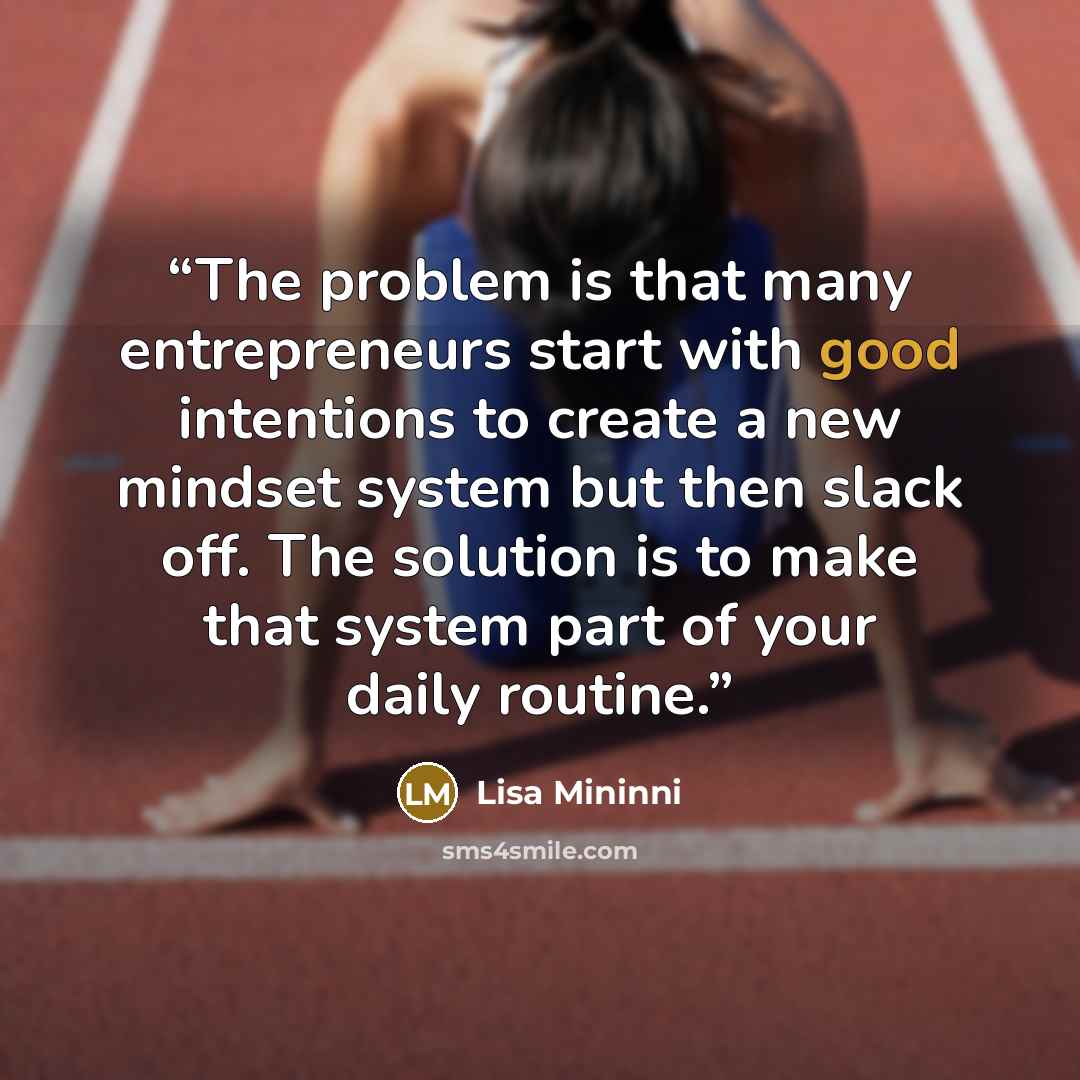 “The problem is that many entrepreneurs start with good intentions to create a new mindset system but then slack off. The solution is to make that system part of your daily routine.” quote by Lisa Mininni