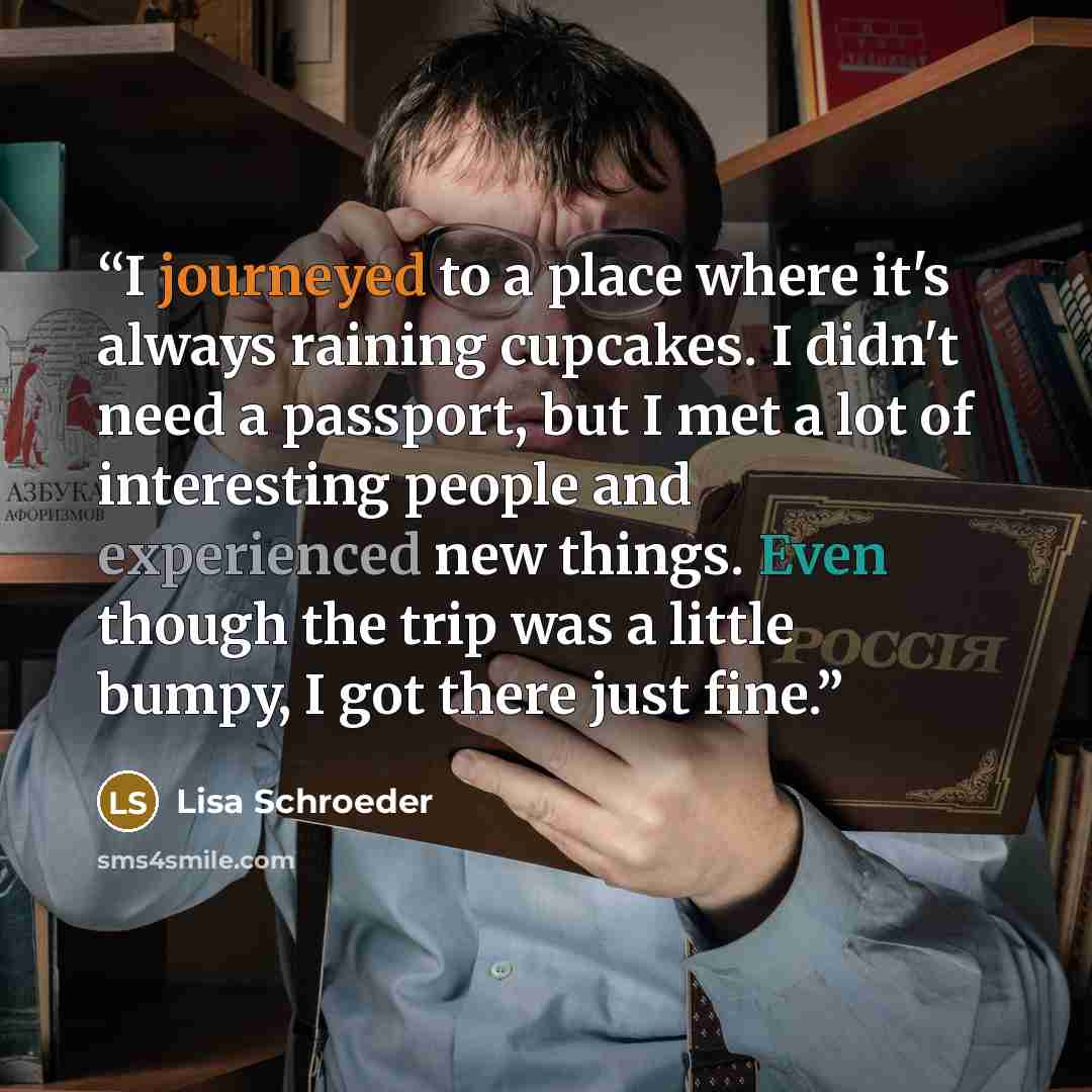 “I journeyed to a place where it's always raining cupcakes. I didn't need a passport, but I met a lot of interesting people and experienced new things. Even though the trip was a little bumpy, I got there just fine.” quote by Lisa Schroeder