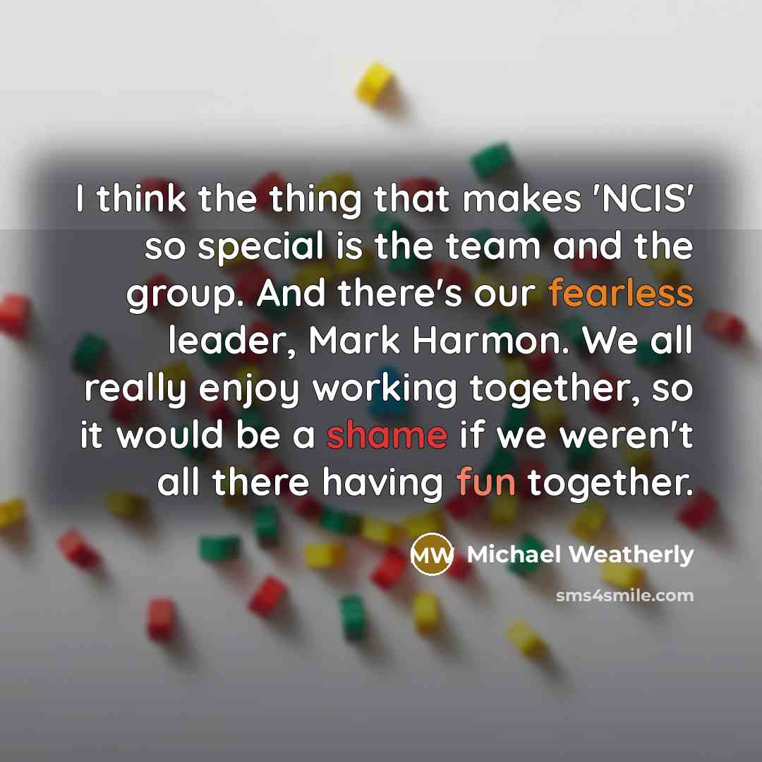 “I think the thing that makes 'NCIS' so special is the team and the group. And there's our fearless leader, Mark Harmon. We all really enjoy working together, so it would be a shame if we weren't all there having fun together.” quote by Michael Weatherly