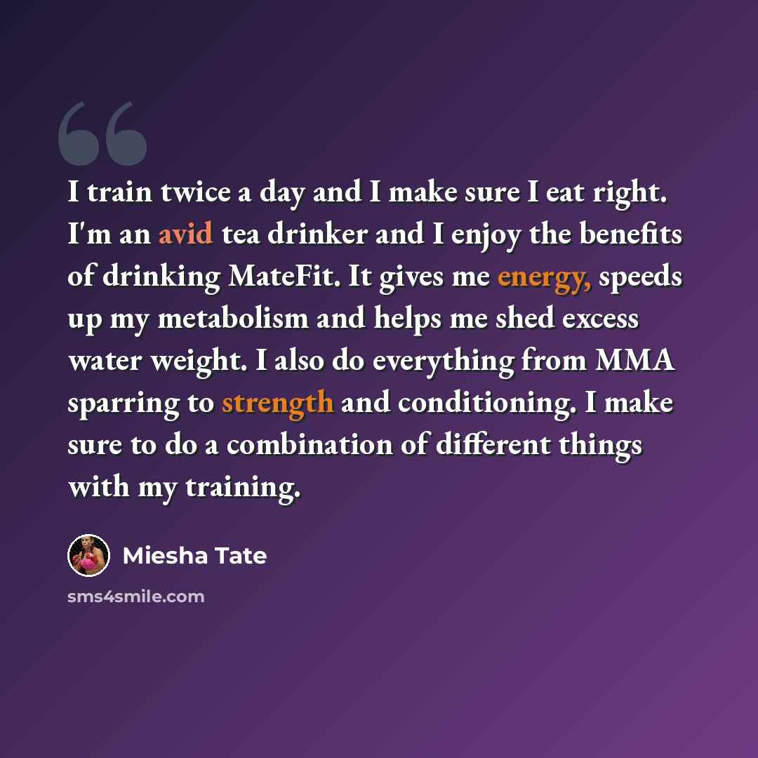 “I train twice a day and I make sure I eat right. I'm an avid tea drinker and I enjoy the benefits of drinking MateFit. It gives me energy, speeds up my metabolism and helps me shed excess water weight. I also do everything from MMA sparring to strength and conditioning. I make sure to do a…” quote by Miesha Tate