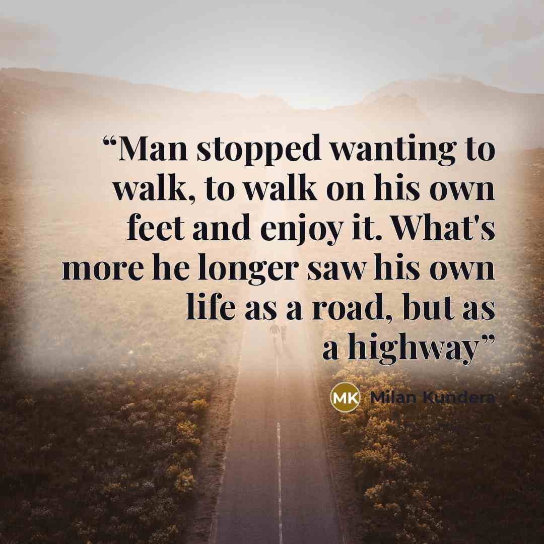 “Man stopped wanting to walk, to walk on his own feet and enjoy it. What's more he longer saw his own life as a road, but as a highway” quote by Milan Kundera